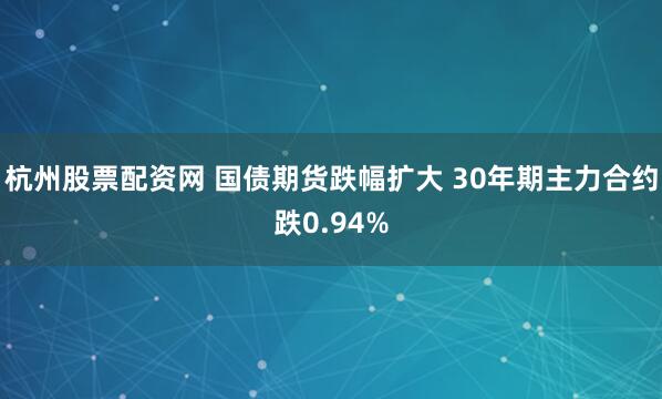 杭州股票配资网 国债期货跌幅扩大 30年期主力合约跌0.94%