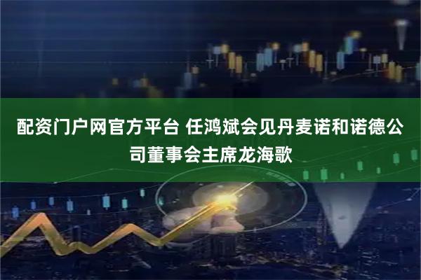配资门户网官方平台 任鸿斌会见丹麦诺和诺德公司董事会主席龙海歌