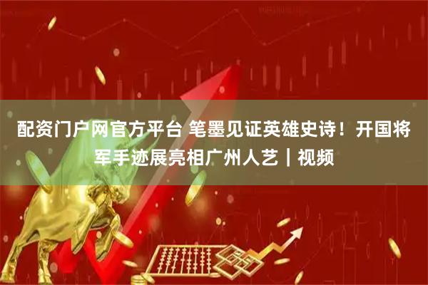 配资门户网官方平台 笔墨见证英雄史诗！开国将军手迹展亮相广州人艺｜视频