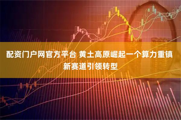 配资门户网官方平台 黄土高原崛起一个算力重镇 新赛道引领转型