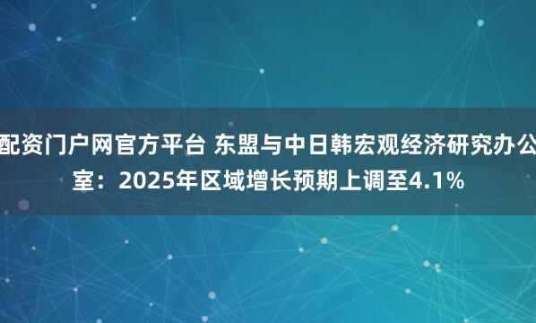 配资门户网官方平台 东盟与中日韩宏观经济研究办公室：2025年区域增长预期上调至4.1%