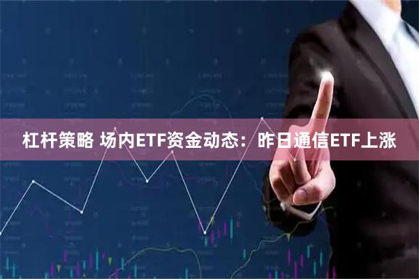 杠杆策略 场内ETF资金动态：昨日通信ETF上涨