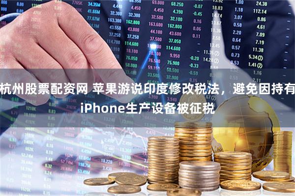 杭州股票配资网 苹果游说印度修改税法，避免因持有iPhone生产设备被征税