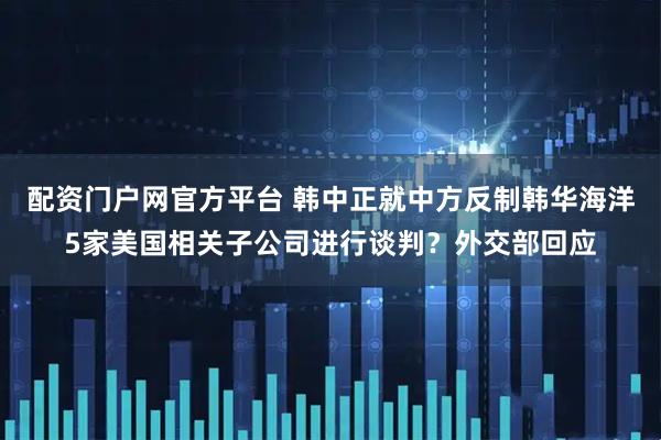 配资门户网官方平台 韩中正就中方反制韩华海洋5家美国相关子公司进行谈判?外交部回应