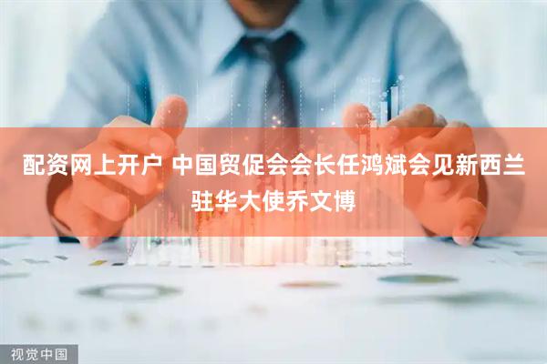 配资网上开户 中国贸促会会长任鸿斌会见新西兰驻华大使乔文博