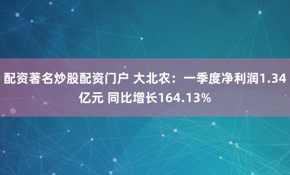 配资著名炒股配资门户 大北农：一季度净利润1.34亿元 同比增长164.13%