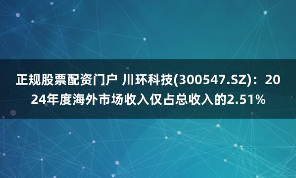正规股票配资门户 川环科技(300547.SZ)：2024年度海外市场收入仅占总收入的2.51%