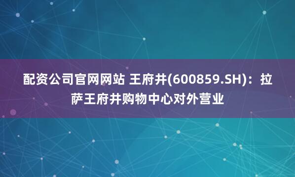 配资公司官网网站 王府井(600859.SH)：拉萨王府井购物中心对外营业