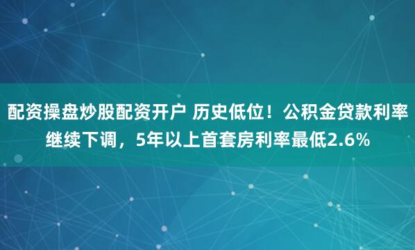 配资操盘炒股配资开户 历史低位！公积金贷款利率继续下调，5年以上首套房利率最低2.6%