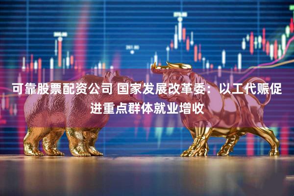 可靠股票配资公司 国家发展改革委：以工代赈促进重点群体就业增收