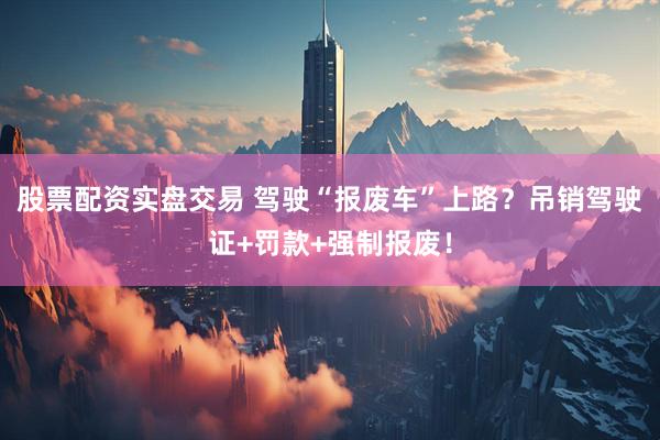 股票配资实盘交易 驾驶“报废车”上路？吊销驾驶证+罚款+强制报废！
