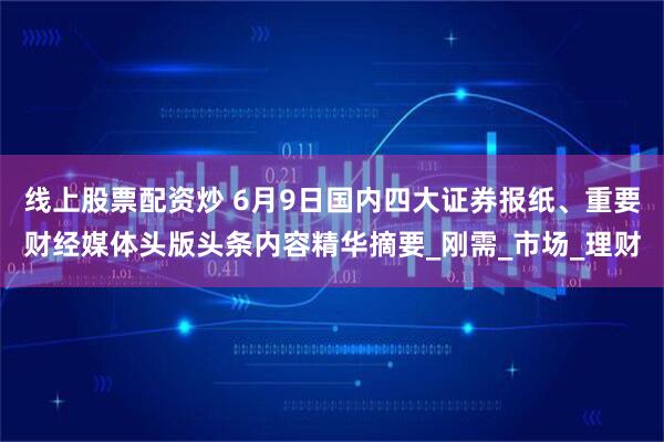 线上股票配资炒 6月9日国内四大证券报纸、重要财经媒体头版头条内容精华摘要_刚需_市场_理财