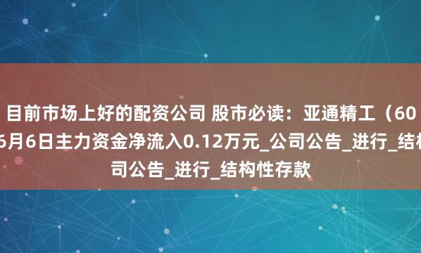 目前市场上好的配资公司 股市必读：亚通精工（603190）6月6日主力资金净流入0.12万元_公司公告_进行_结构性存款