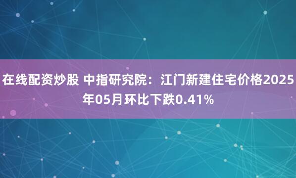 在线配资炒股 中指研究院：江门新建住宅价格2025年05月环比下跌0.41%