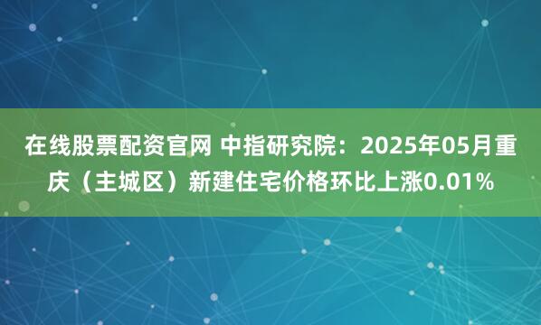 在线股票配资官网 中指研究院：2025年05月重庆（主城区）新建住宅价格环比上涨0.01%
