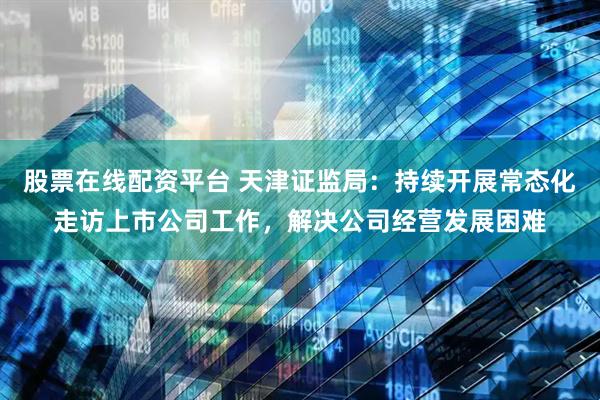 股票在线配资平台 天津证监局：持续开展常态化走访上市公司工作，解决公司经营发展困难