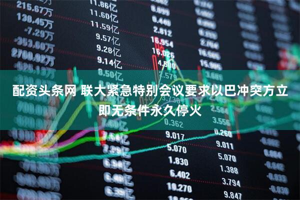 配资头条网 联大紧急特别会议要求以巴冲突方立即无条件永久停火