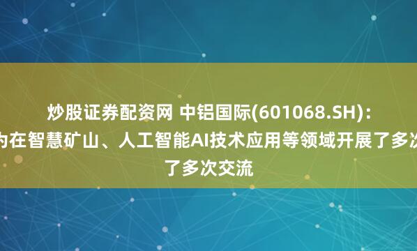 炒股证券配资网 中铝国际(601068.SH)：与华为在智慧矿山、人工智能AI技术应用等领域开展了多次交流