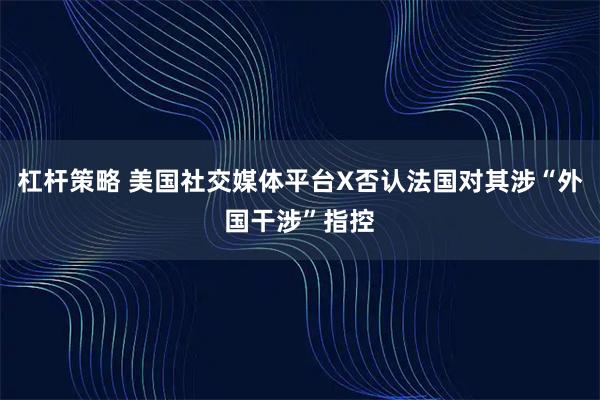 杠杆策略 美国社交媒体平台X否认法国对其涉“外国干涉”指控