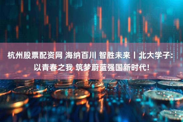 杭州股票配资网 海纳百川 智胜未来丨北大学子: 以青春之我 筑梦蔚蓝强国新时代!