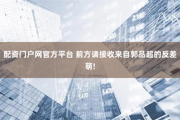 配资门户网官方平台 前方请接收来自郭品超的反差萌!
