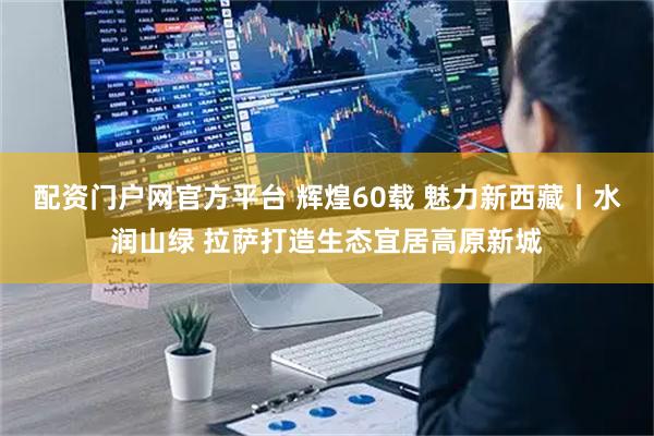 配资门户网官方平台 辉煌60载 魅力新西藏丨水润山绿 拉萨打造生态宜居高原新城