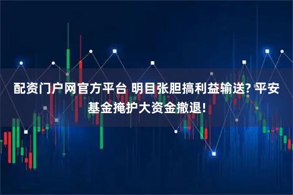 配资门户网官方平台 明目张胆搞利益输送? 平安基金掩护大资金撤退!