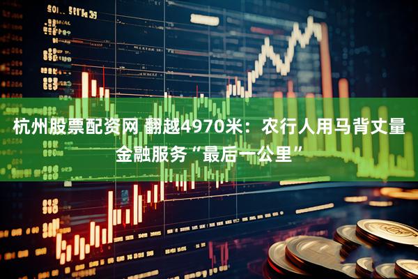 杭州股票配资网 翻越4970米：农行人用马背丈量金融服务“最后一公里”