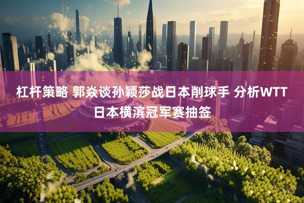 杠杆策略 郭焱谈孙颖莎战日本削球手 分析WTT日本横滨冠军赛抽签