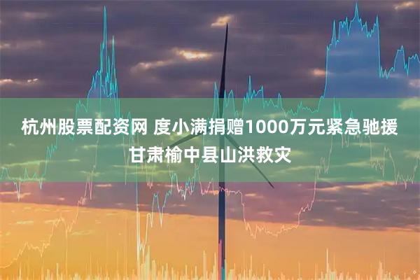 杭州股票配资网 度小满捐赠1000万元紧急驰援甘肃榆中县山洪救灾