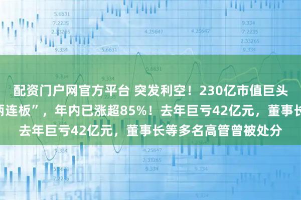 配资门户网官方平台 突发利空！230亿市值巨头被立案，股价刚刚“两连板”，年内已涨超85%！去年巨亏42亿元，董事长等多名高管曾被处分
