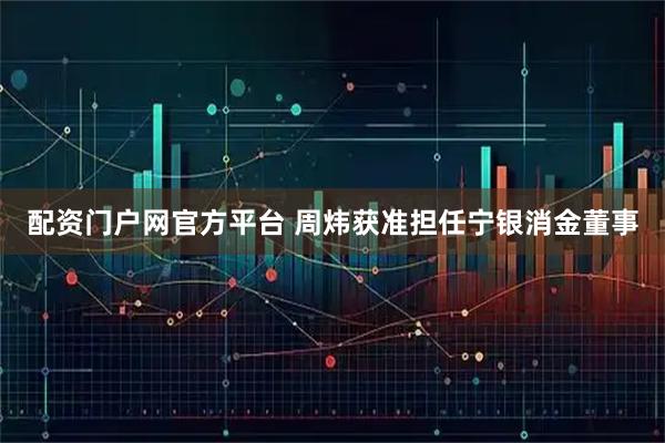 配资门户网官方平台 周炜获准担任宁银消金董事