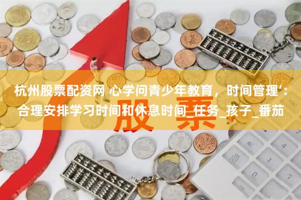 杭州股票配资网 心学问青少年教育，时间管理’：合理安排学习时间和休息时间_任务_孩子_番茄