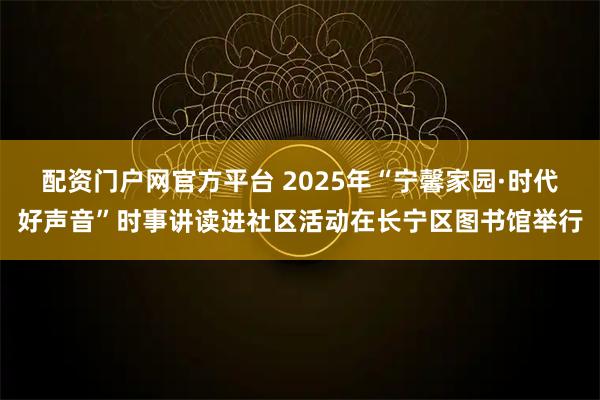 配资门户网官方平台 2025年“宁馨家园·时代好声音”时事讲读进社区活动在长宁区图书馆举行