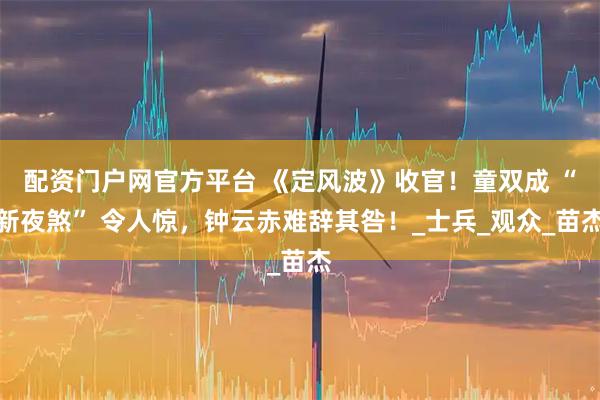 配资门户网官方平台 《定风波》收官！童双成 “新夜煞” 令人惊，钟云赤难辞其咎！_士兵_观众_苗杰